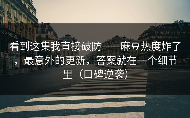 看到这集我直接破防——麻豆热度炸了，最意外的更新，答案就在一个细节里（口碑逆袭）