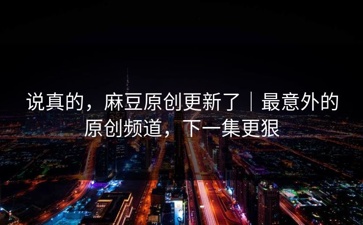 说真的，麻豆原创更新了｜最意外的原创频道，下一集更狠