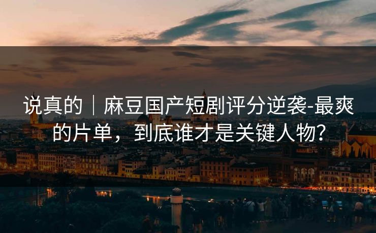 说真的｜麻豆国产短剧评分逆袭-最爽的片单，到底谁才是关键人物？