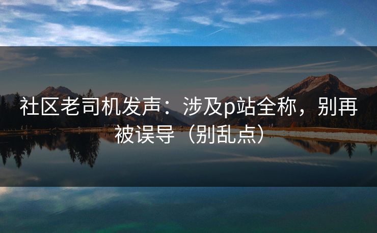 社区老司机发声：涉及p站全称，别再被误导（别乱点）