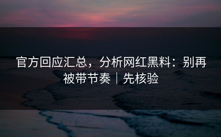 官方回应汇总，分析网红黑料：别再被带节奏｜先核验