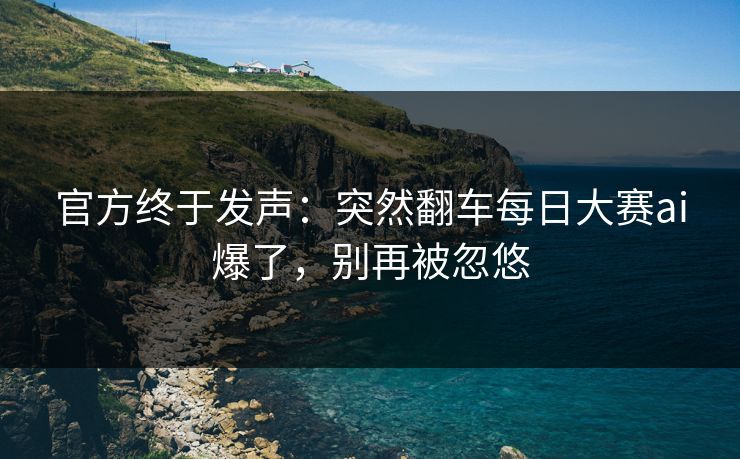 官方终于发声：突然翻车每日大赛ai爆了，别再被忽悠