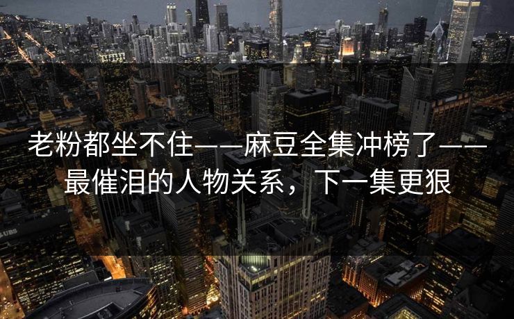 老粉都坐不住——麻豆全集冲榜了——最催泪的人物关系，下一集更狠