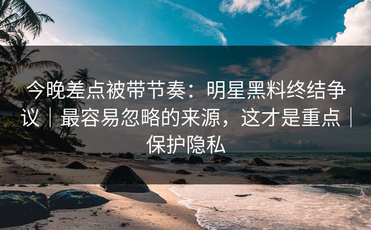 今晚差点被带节奏：明星黑料终结争议｜最容易忽略的来源，这才是重点｜保护隐私