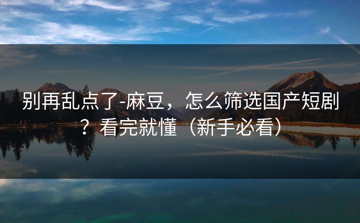 别再乱点了-麻豆，怎么筛选国产短剧？看完就懂（新手必看）