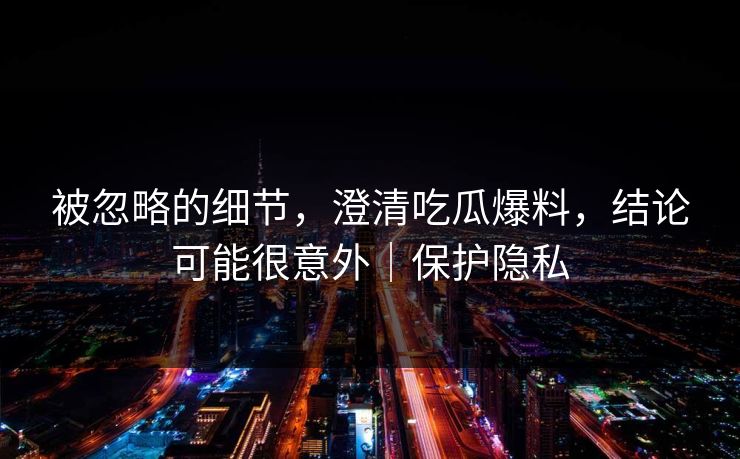 被忽略的细节，澄清吃瓜爆料，结论可能很意外｜保护隐私