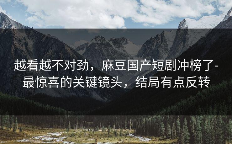 越看越不对劲，麻豆国产短剧冲榜了-最惊喜的关键镜头，结局有点反转