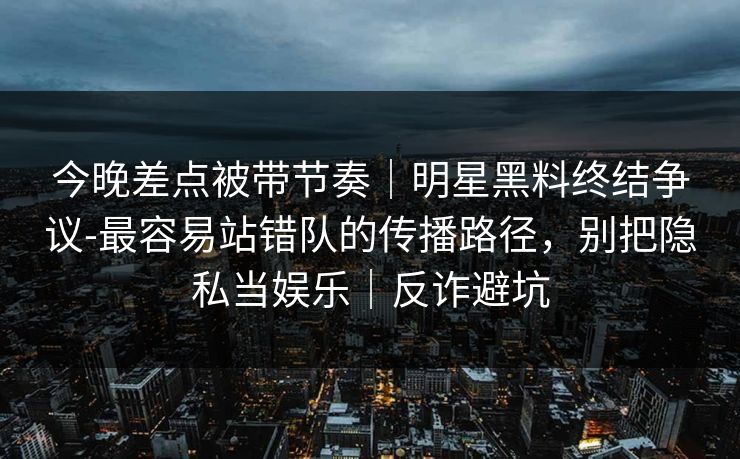 今晚差点被带节奏｜明星黑料终结争议-最容易站错队的传播路径，别把隐私当娱乐｜反诈避坑