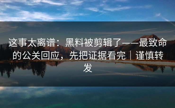 这事太离谱：黑料被剪辑了——最致命的公关回应，先把证据看完｜谨慎转发