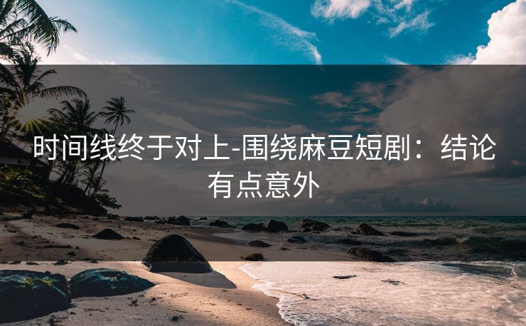时间线终于对上-围绕麻豆短剧:结论有点意外 时间线终于对上-围绕麻豆短剧:结论有点意外