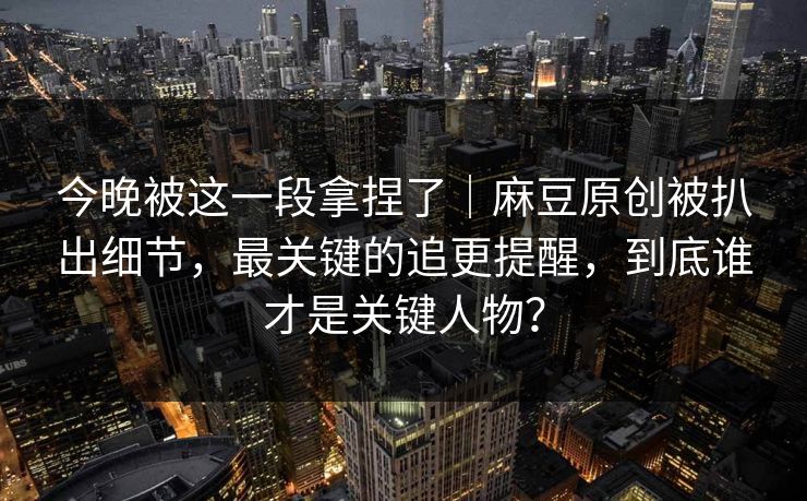 今晚被这一段拿捏了｜麻豆原创被扒出细节，最关键的追更提醒，到底谁才是关键人物？