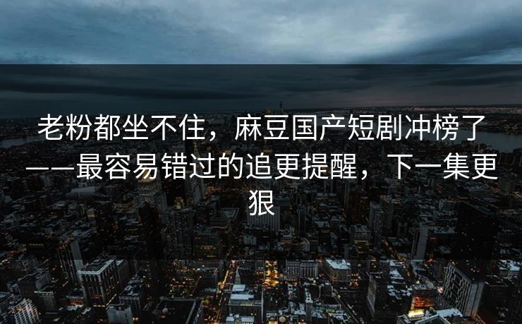 老粉都坐不住，麻豆国产短剧冲榜了——最容易错过的追更提醒，下一集更狠