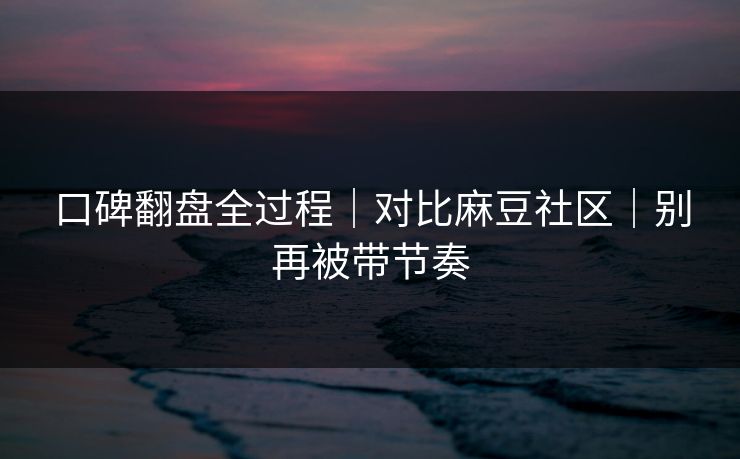 口碑翻盘全过程｜对比麻豆社区｜别再被带节奏