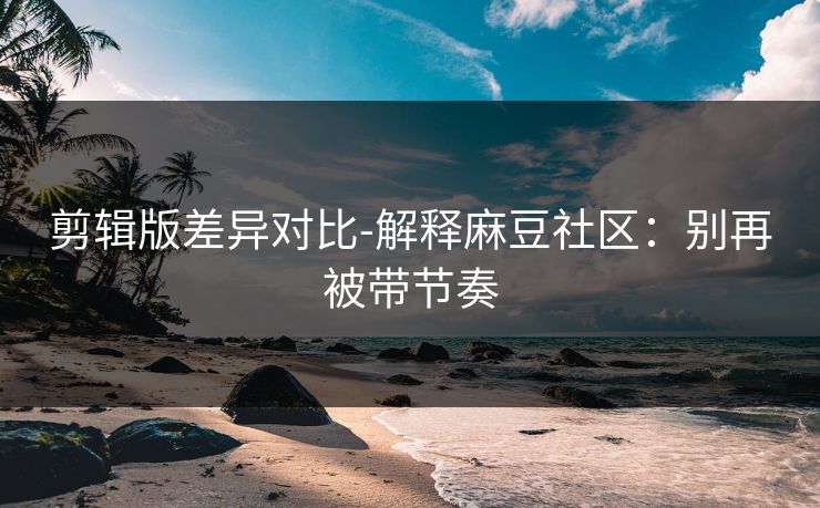 剪辑版差异对比-解释麻豆社区：别再被带节奏