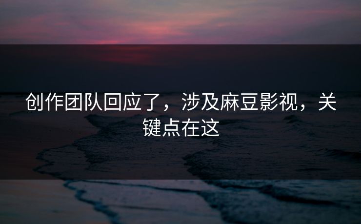 创作团队回应了，涉及麻豆影视，关键点在这