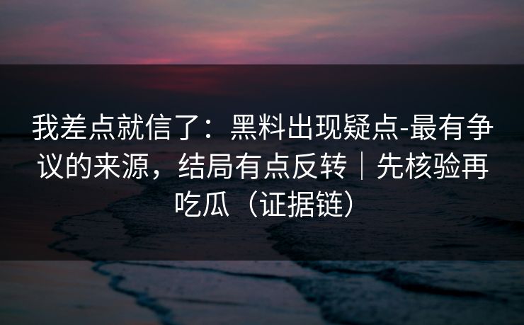 我差点就信了:黑料出现疑点-最有争议的来源,结局有点反转|先核验再吃瓜(证据链)