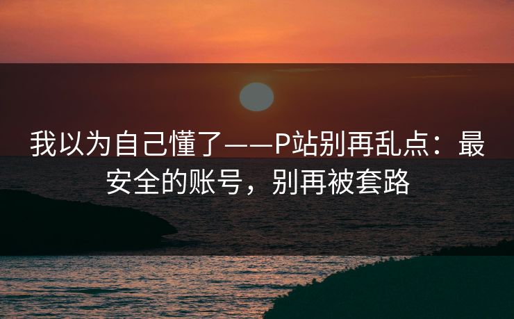 我以为自己懂了——P站别再乱点:最安全的账号,别再被套路