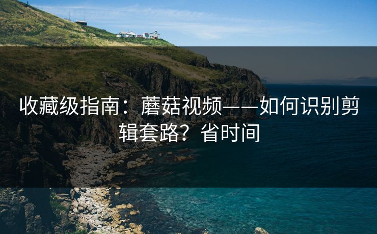 收藏级指南：蘑菇视频——如何识别剪辑套路？省时间