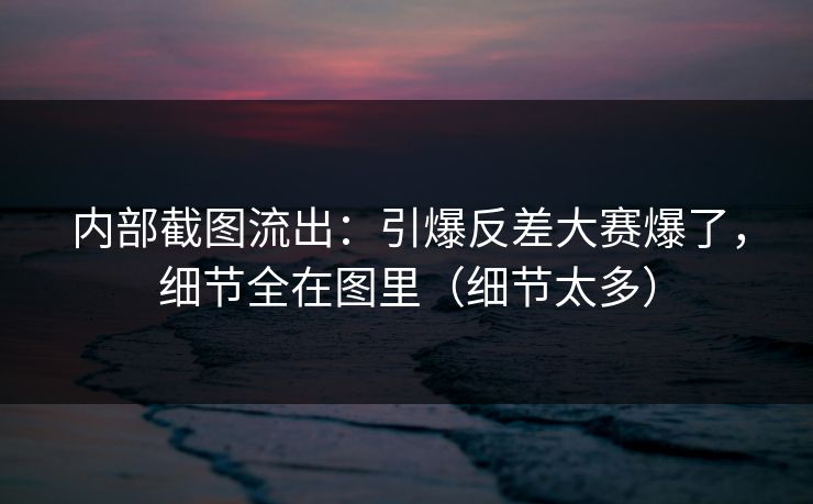内部截图流出：引爆反差大赛爆了，细节全在图里（细节太多）
