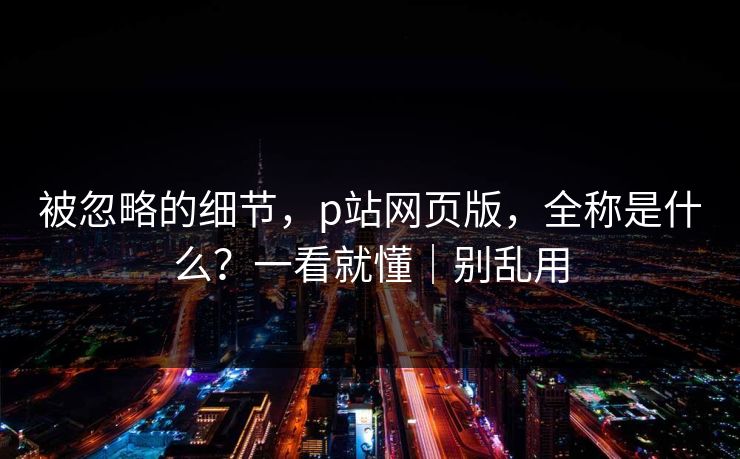 被忽略的细节，p站网页版，全称是什么？一看就懂｜别乱用