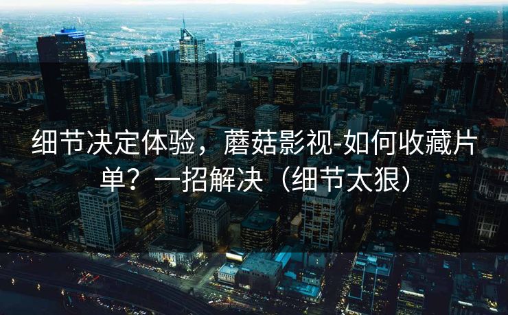 细节决定体验，蘑菇影视-如何收藏片单？一招解决（细节太狠）