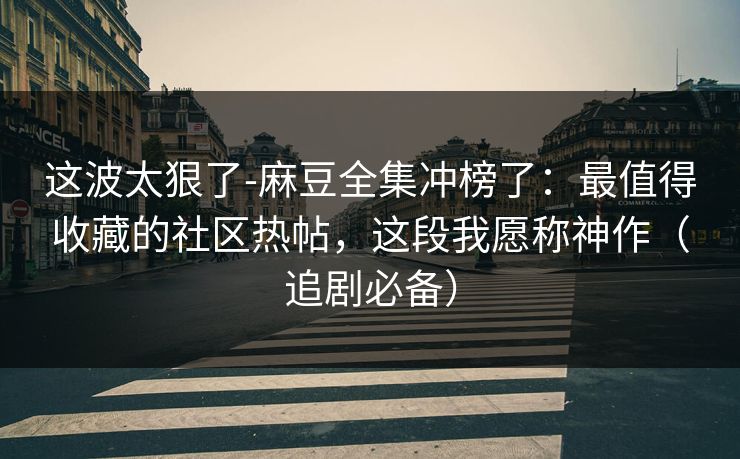 这波太狠了-麻豆全集冲榜了：最值得收藏的社区热帖，这段我愿称神作（追剧必备）