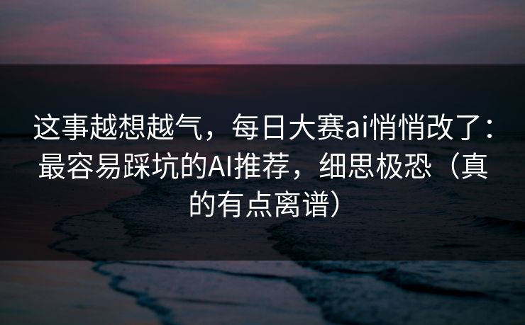 这事越想越气，每日大赛ai悄悄改了：最容易踩坑的AI推荐，细思极恐（真的有点离谱）
