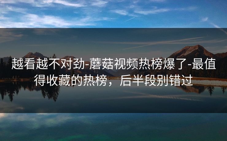 越看越不对劲-蘑菇视频热榜爆了-最值得收藏的热榜，后半段别错过