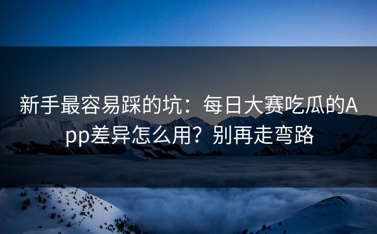 新手最容易踩的坑：每日大赛吃瓜的App差异怎么用？别再走弯路