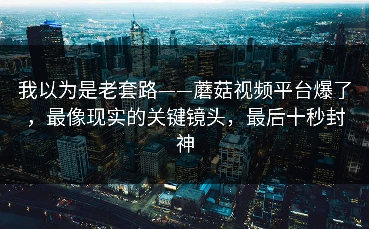 我以为是老套路——蘑菇视频平台爆了,最像现实的关键镜头,最后十秒封神