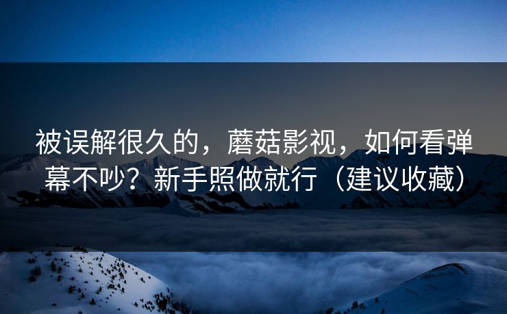 被误解很久的,蘑菇影视,如何看弹幕不吵?新手照做就行(建议收藏)