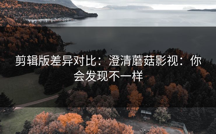 剪辑版差异对比：澄清蘑菇影视：你会发现不一样