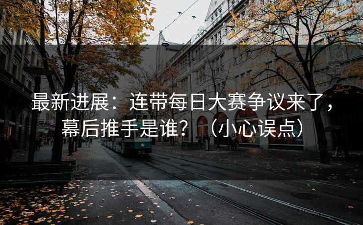 最新进展：连带每日大赛争议来了，幕后推手是谁？（小心误点）