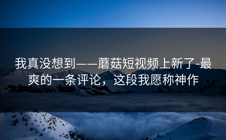 我真没想到——蘑菇短视频上新了-最爽的一条评论，这段我愿称神作