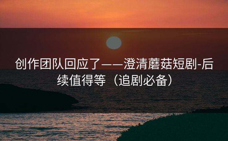 创作团队回应了——澄清蘑菇短剧-后续值得等(追剧必备)