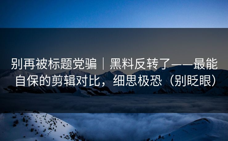 别再被标题党骗|黑料反转了——最能自保的剪辑对比,细思极恐(别眨眼)