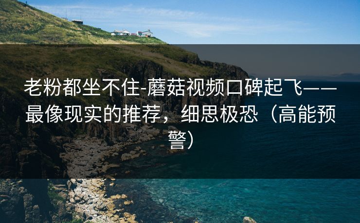 老粉都坐不住-蘑菇视频口碑起飞——最像现实的推荐,细思极恐(高能预警)