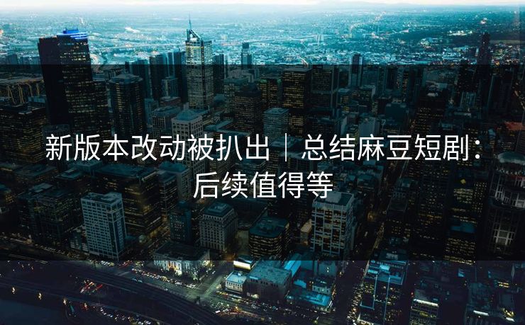 新版本改动被扒出｜总结麻豆短剧：后续值得等