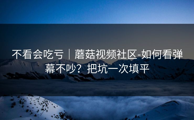 不看会吃亏|蘑菇视频社区-如何看弹幕不吵?把坑一次填平