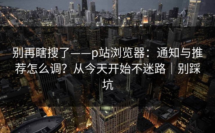 别再瞎搜了——p站浏览器：通知与推荐怎么调？从今天开始不迷路｜别踩坑