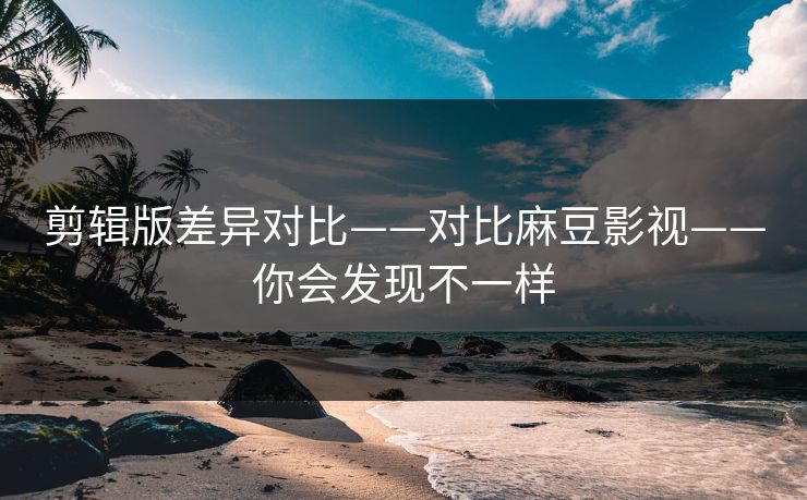 剪辑版差异对比——对比麻豆影视——你会发现不一样