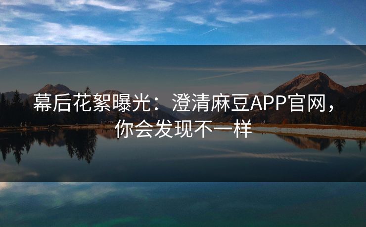 幕后花絮曝光:澄清麻豆APP官网,你会发现不一样