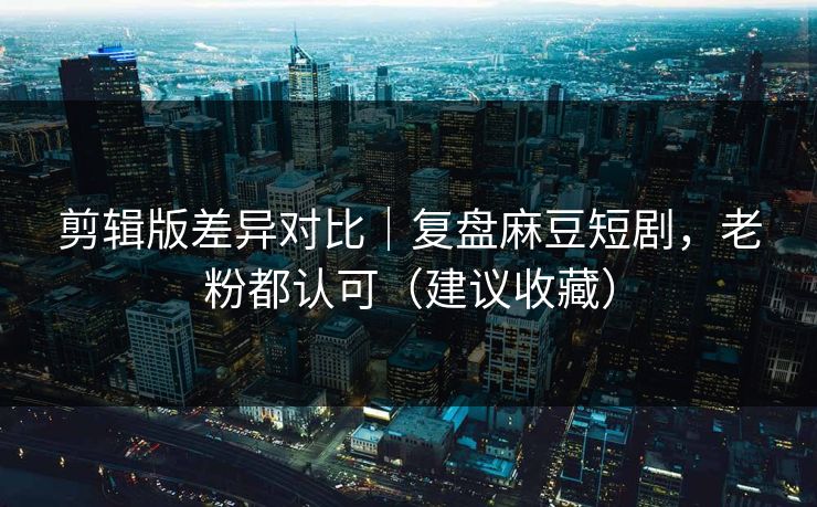 剪辑版差异对比｜复盘麻豆短剧，老粉都认可（建议收藏）
