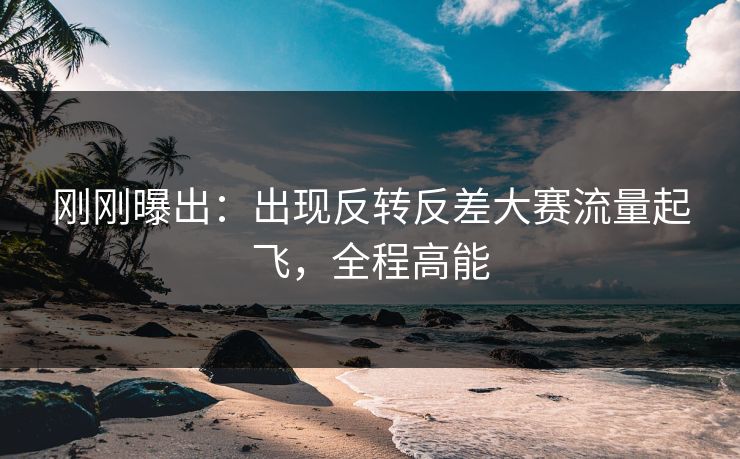 刚刚曝出：出现反转反差大赛流量起飞，全程高能
