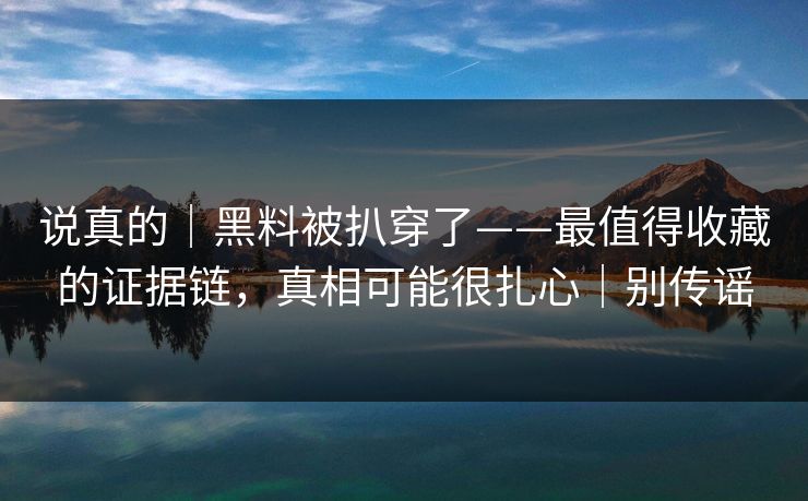 说真的｜黑料被扒穿了——最值得收藏的证据链，真相可能很扎心｜别传谣