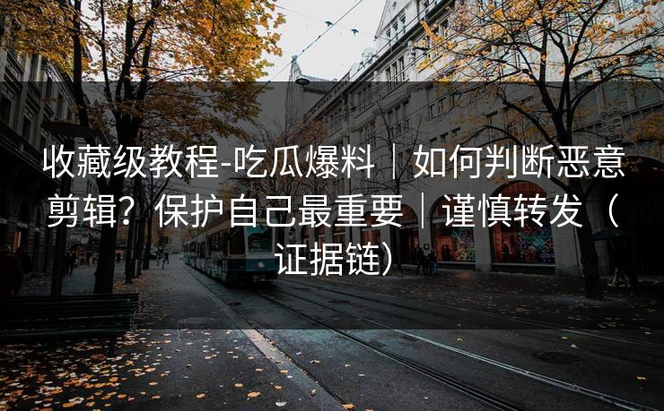收藏级教程-吃瓜爆料|如何判断恶意剪辑?保护自己最重要|谨慎转发(证据链)