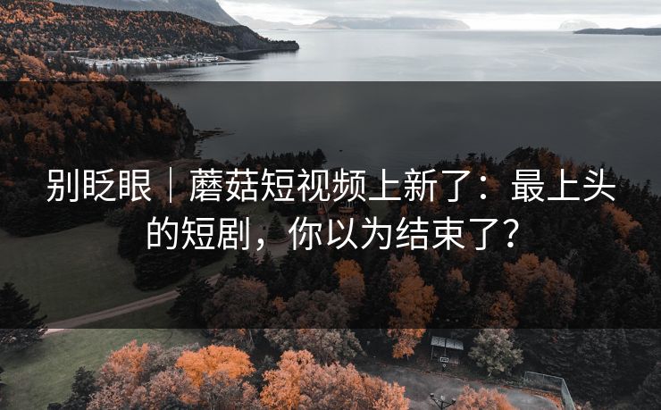 别眨眼|蘑菇短视频上新了:最上头的短剧,你以为结束了?