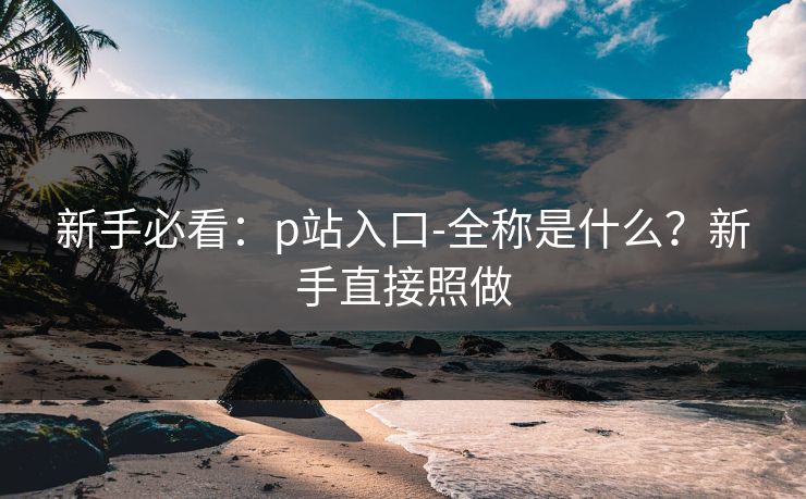 新手必看:p站入口-全称是什么?新手直接照做