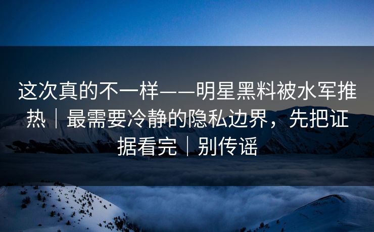 这次真的不一样——明星黑料被水军推热|最需要冷静的隐私边界,先把证据看完|别传谣