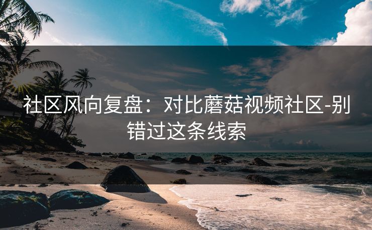 社区风向复盘:对比蘑菇视频社区-别错过这条线索